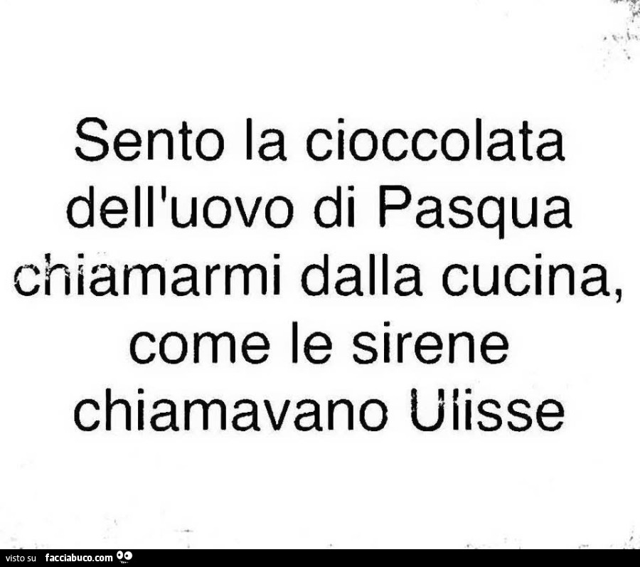 Sento la cioccolata dell'uovo di pasqua chiamarmi dalla cucina, come le sirene chiamavano uiisse