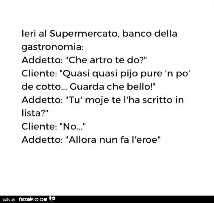 Ieri al supermercato, banco della gastronomia: addetto: che artro te do? Cliente: quasi quasi pijo pure in po' de cotto… guarda che bello! Addetto: tù moje te l'ha scritto in lista? Cliente: no… addetto: allora nun fa l'eroe