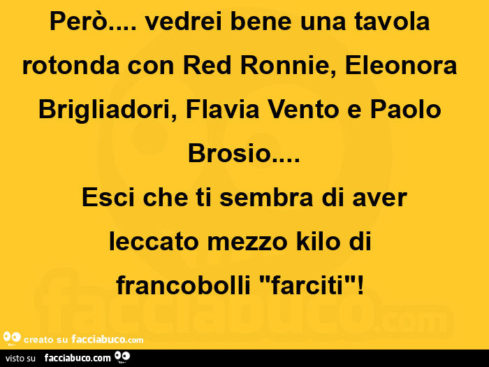 Però… vedrei bene una tavola rotonda con red ronnie, eleonora brigliadori, flavia vento e paolo brosio… esci che ti sembra di aver leccato mezzo kilo di francobolli farciti