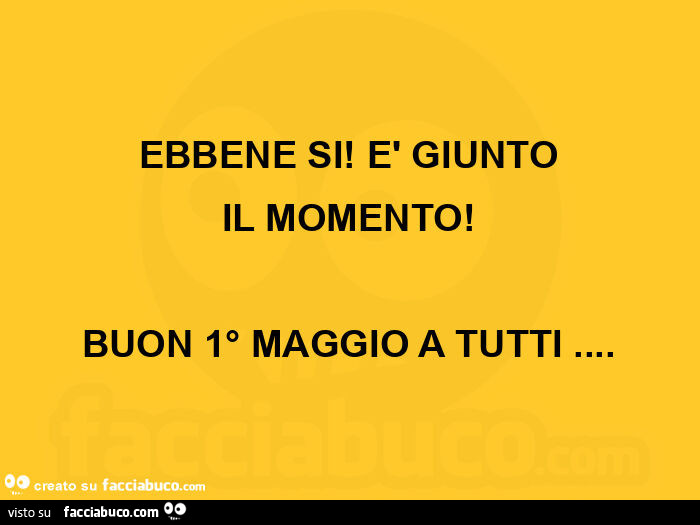 Ebbene si! È Giunto il momento! Buon 1° maggio a tutti