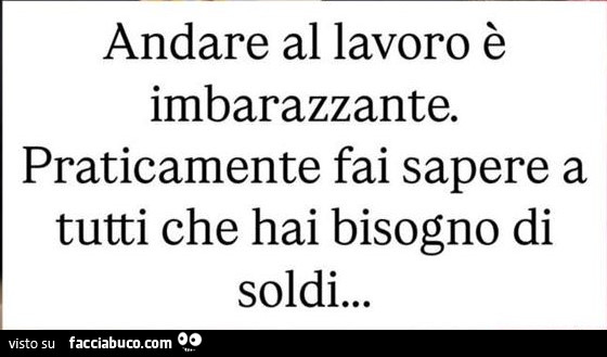 Andare al lavoro è imbarazzante. Praticamente fai sapere a tutti che hai bisogno di soldi
