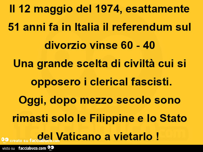 Il 12 maggio del 1974, esattamente 51 anni fa in italia il referendum sul divorzio vinse 60 - 40 una grande scelta di civiltà cui si opposero i clerical fascisti. Oggi, dopo mezzo secolo sono rimasti solo le filippine e lo stato del vaticano a vietarlo