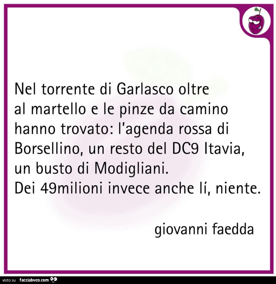 Nel torrente di garlasco oltre al martello e le pinze da camino hanno trovato: l'agenda rossa di borsellino, un resto del dc9 itavia, un busto di modigliani. Dei 49milioni invece anche li, niente