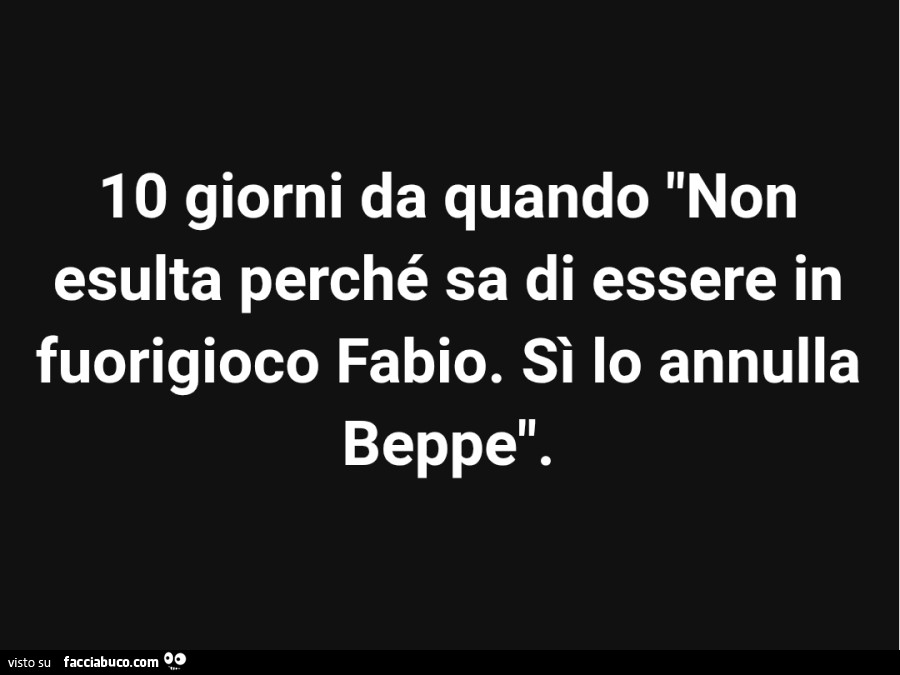 10 giorni da quando non esulta perché sa di essere in fuorigioco fabio. Sì lo annulla Beppe