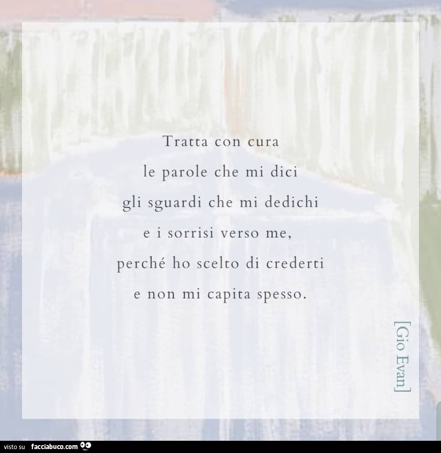 Tratta con cura le parole che mi dici gli sguardi che mi dedichi e i sorrisi verso me, perché ho scelto di crederti e non mi capita spesso. Gio Evan