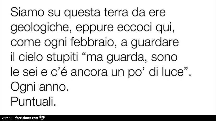 Siamo su questa terra da ere geologiche eppure eccoci qui come ogni febbraio a guardare il cielo stupiti ma guarda so le sei e c'è ancora un po' di luce ogni anno puntuali