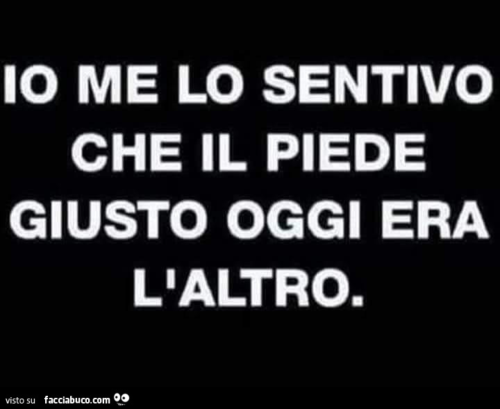 Io me lo sentivo che il piede giusto oggi era l'altro