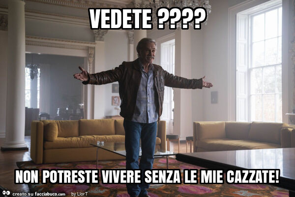 Vedete? Non potreste vivere senza le mie cazzate
