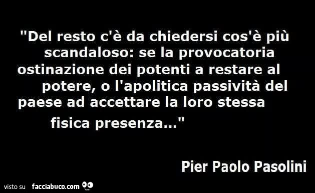 Del resto c'è da chiedersi cos'è più scandaloso: se la provocatoria ostinazione dei potenti a restare al potere, o l'apolitica passività del paese ad accettare la loro stessa fisica presenza… pier paolo pasolini