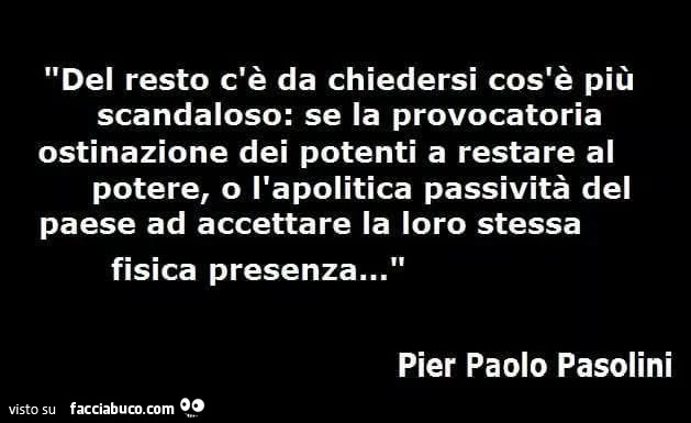 Del resto c'è da chiedersi cos'è più scandaloso: se la provocatoria ostinazione dei potenti a restare al potere, o l'apolitica passività del paese ad accettare la loro stessa fisica presenza&hellip; pier paolo pasolini