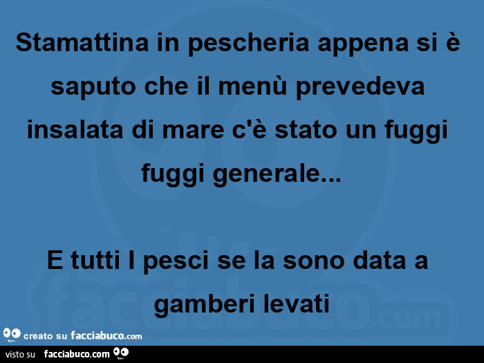 Stamattina in pescheria appena si è saputo che il menù prevedeva insalata di mare c'è stato un fuggi fuggi generale… e tutti i pesci se la sono data a gamberi levati