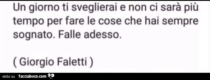 Un giorno ti sveglierai e non ci sarà più tempo per fare le cose che hai sempre sognato. Falle adesso. Giorgio Faletti