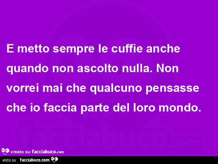 E metto sempre le cuffie anche quando non ascolto nulla. Non vorrei mai che qualcuno pensasse che io faccia parte del loro mondo