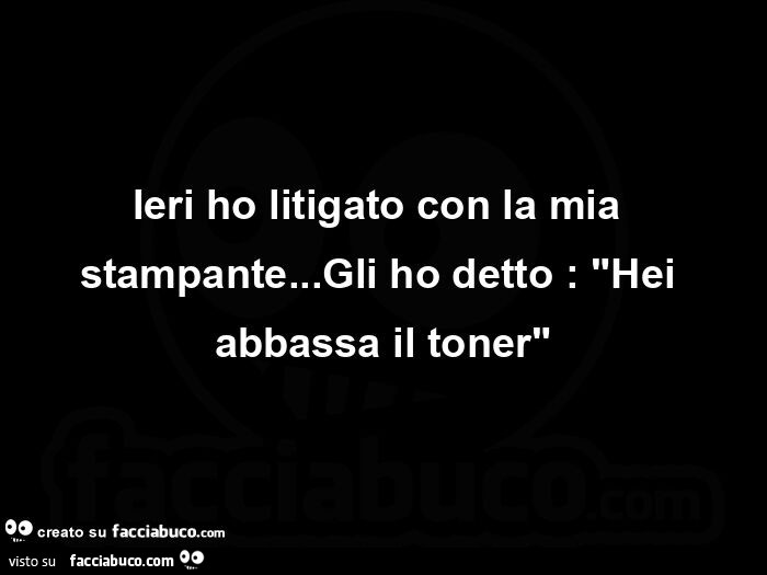 Ieri ho litigato con la mia stampante… Gli ho detto: Hei abbassa il toner