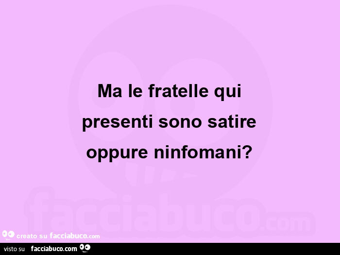 Ma le fratelle qui presenti sono satire oppure ninfomani?
