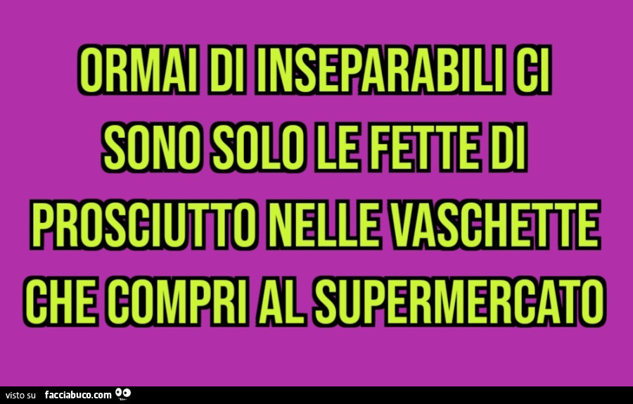 Ormai di inseparabili ci sono solo le fette di prosciutto nelle vaschette che compri al supermercato