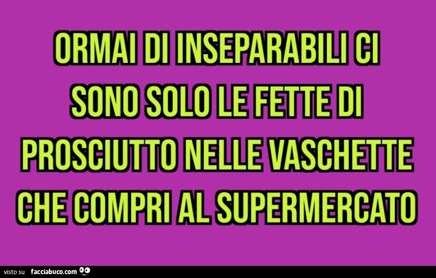 Ormai di inseparabili ci sono solo le fette di prosciutto nelle vaschette che compri al supermercato