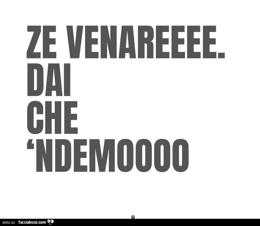 Ze venareeee. Dai che ndemoooo