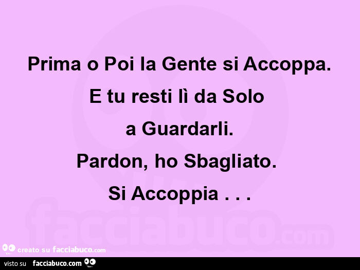 Prima o poi la gente si accoppa. E tu resti lì da solo  a guardarli. Pardon, ho sbagliato.   Si accoppia