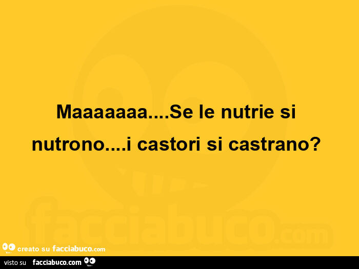 Maaaaaaa… se le nutrie si nutrono… i castori si castrano?