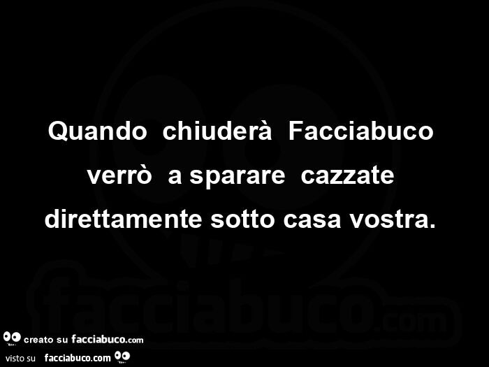 Quando  chiuderà  Facciabuco verrò  a sparare  cazzate direttamente sotto casa vostra.  