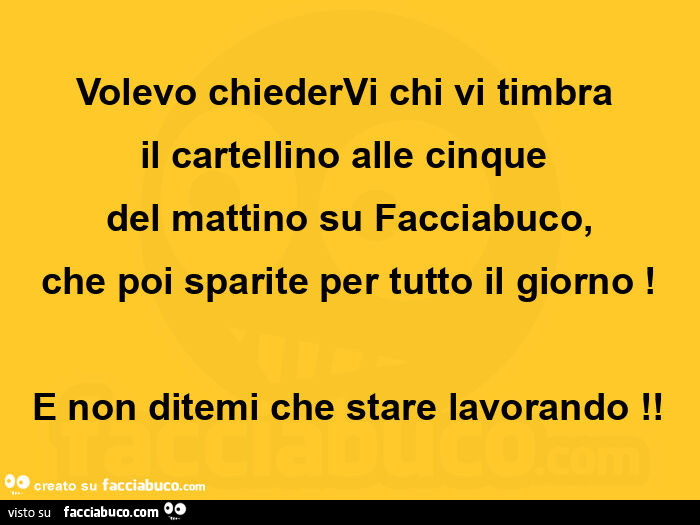 Volevo chiedervi chi vi timbra  il cartellino alle cinque  del mattino su facciabuco, che poi sparite per tutto il giorno! E non ditemi che stare lavorando
