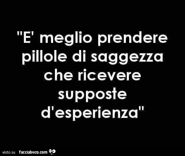 È meglio prendere pillole di saggezza che ricevere supposte d'esperienza