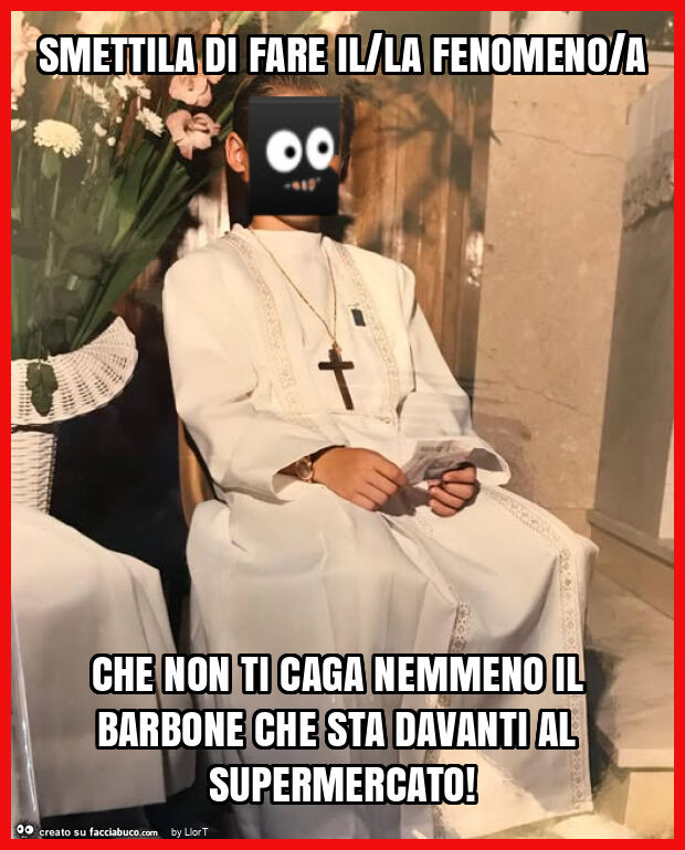 Smettila di fare il/la fenomeno/a che non ti caga nemmeno il barbone che sta davanti al supermercato