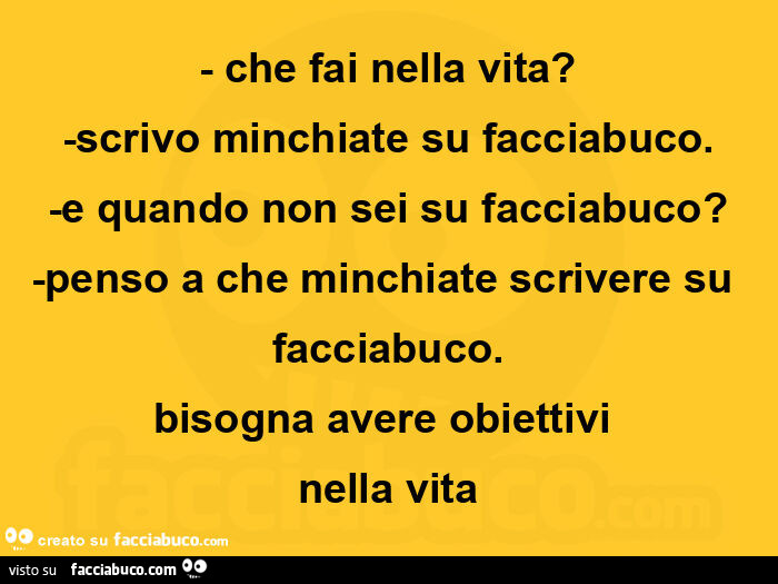 Che fai nella vita? Scrivo minchiate su facciabuco. E quando non sei su facciabuco? Penso a che minchiate scrivere su facciabuco. Bisogna avere obiettivi nella vita