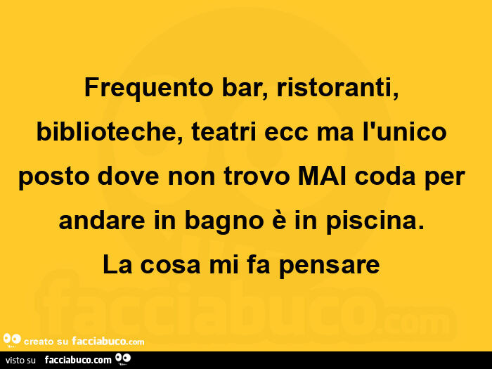 Frequento bar, ristoranti, biblioteche, teatri ecc ma l'unico posto dove non trovo mai coda per andare in bagno è in piscina. La cosa mi fa pensare 