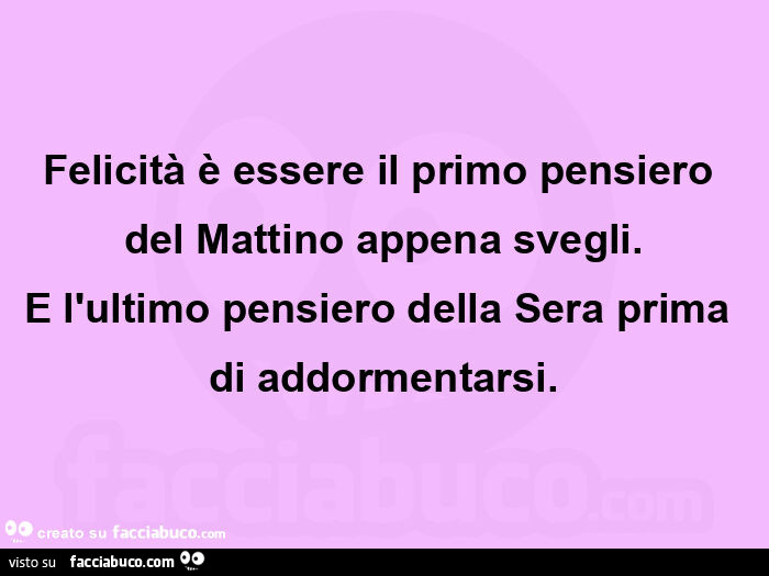 Felicità è essere il primo pensiero del mattino appena svegli. E l'ultimo pensiero della sera prima di addormentarsi