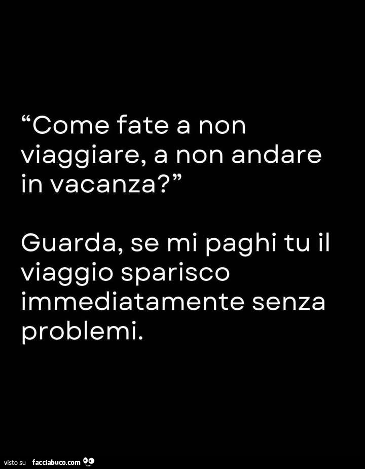 Come fate a non viaggiare, a non andare in vacanza? Guarda, se mi paghi tu il viaggio sparisco immediatamente senza problemi