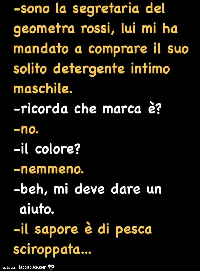 Sono la segretaria del geometra rossi, lui mi ha mandato a comprare il suo solito detergente intimo maschile. Ricorda che marca รจ? No. Il colore? Nemmeno. Beh, mi deve dare un aiuto. Il sapore รจ di pesca sciroppata