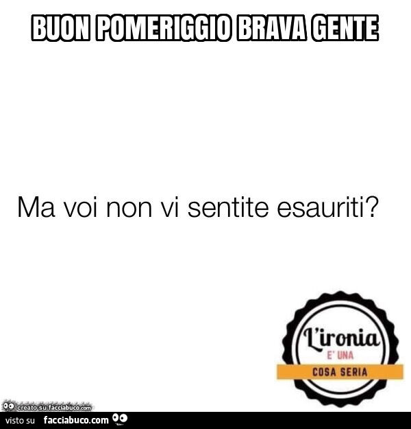 Buon pomeriggio brava gente. Ma voi non vi sentite esauriti?