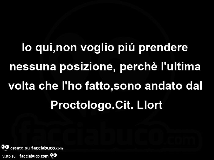 Io qui, non voglio piú prendere nessuna posizione, perchè l'ultima volta che l'ho fatto, sono andato dal proctologo. Cit. Llort
