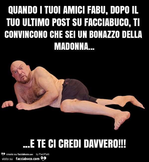 Quando i tuoi amici fabu, dopo il tuo ultimo post su facciabuco, ti convincono che sei un bonazzo della madonna… e te ci credi davvero