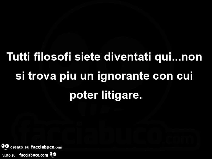 Tutti filosofi siete diventati qui… non si trova piu un ignorante con cui poter litigare