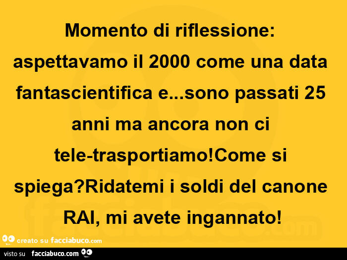 Momento di riflessione: aspettavamo il 2000 come una data fantascientifica e… sono passati 25 anni ma ancora non ci tele-trasportiamo! Come si spiega? Ridatemi i soldi del canone rai, mi avete ingannato