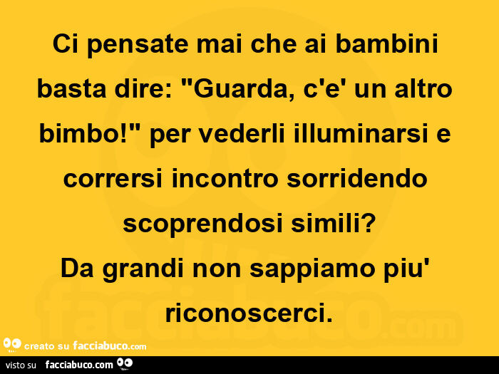 Ci pensate mai che ai bambini basta dire: guarda, c'è un altro bimbo! Per vederli illuminarsi e corrersi incontro sorridendo scoprendosi simili? Da grandi non sappiamo più riconoscerci