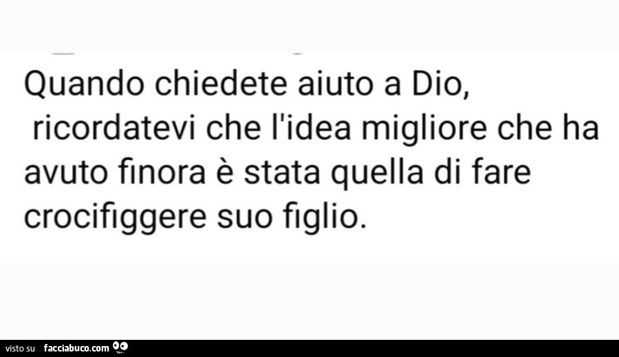 Quando chiedete aiuto a dio, ricordatevi che l'idea migliore che ha avuto finora è stata quella di fare crocifiggere suo figlio