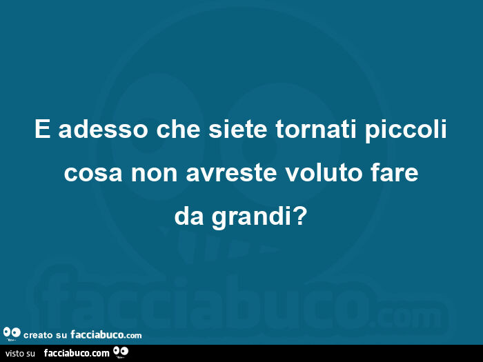 E adesso che siete tornati piccoli cosa non avreste voluto fare da grandi?