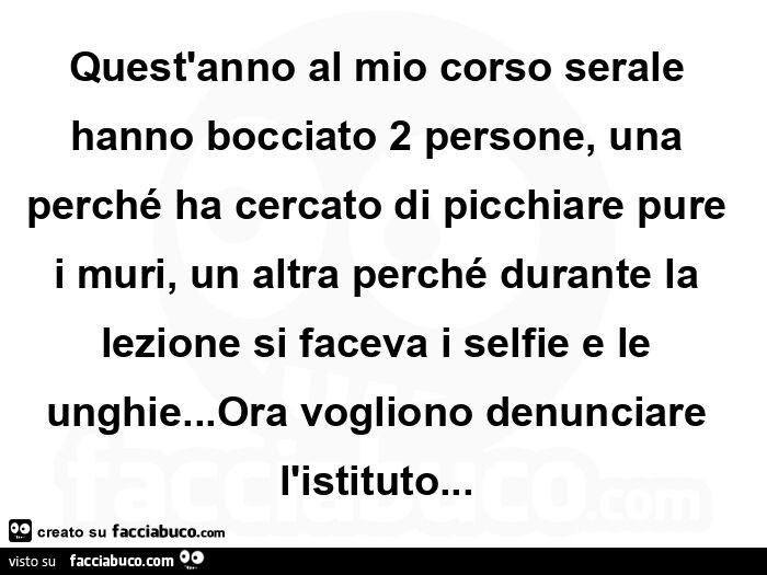 Quest'anno al mio corso serale hanno bocciato 2 persone, una perché ha cercato di picchiare pure i muri, un altra perché durante la lezione si faceva i selfie e le unghie… ora vogliono denunciare l'istituto