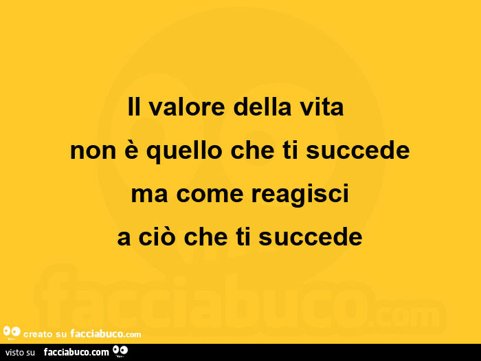 Il valore della vita non è quello che ti succede ma come reagisci a ciò che ti succede