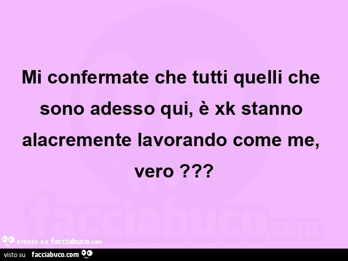 Mi confermate che tutti quelli che sono adesso qui, è xk stanno alacremente lavorando come me, vero?