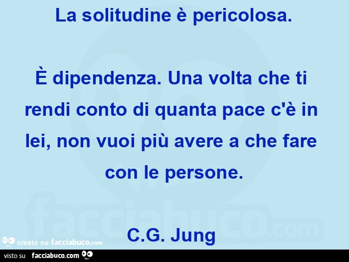 La solitudine è pericolosa. È Dipendenza. Una volta che ti rendi conto di quanta pace c'è in lei, non vuoi più avere a che fare con le persone. C. G. Jung 