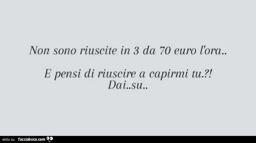 Non sono riuscite in 3 da 70 euro l'ora. E pensi di riuscire a capirmi tu?! Dai. Su