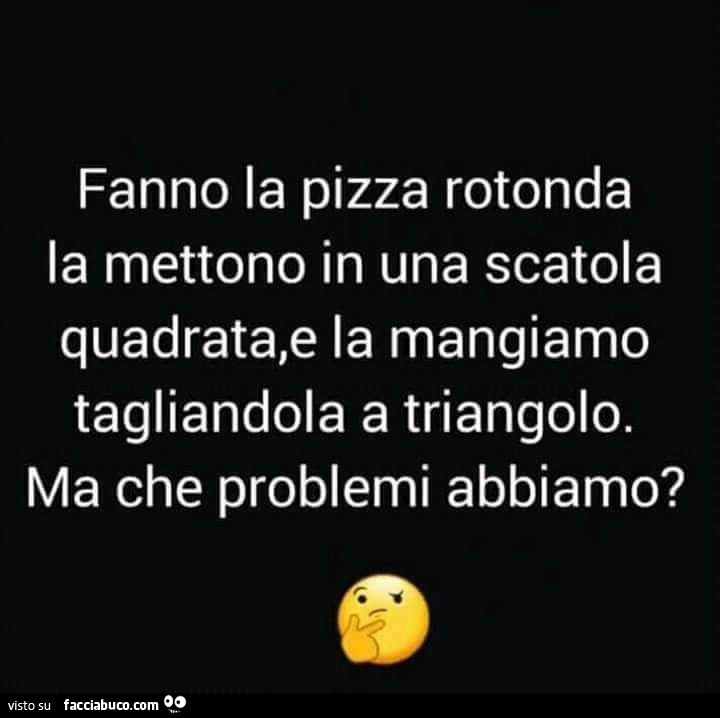 Fanno la pizza rotonda la mettono in una scatola quadrata, e la mangiamo tagliandola a triangolo. Ma che problemi abbiamo?