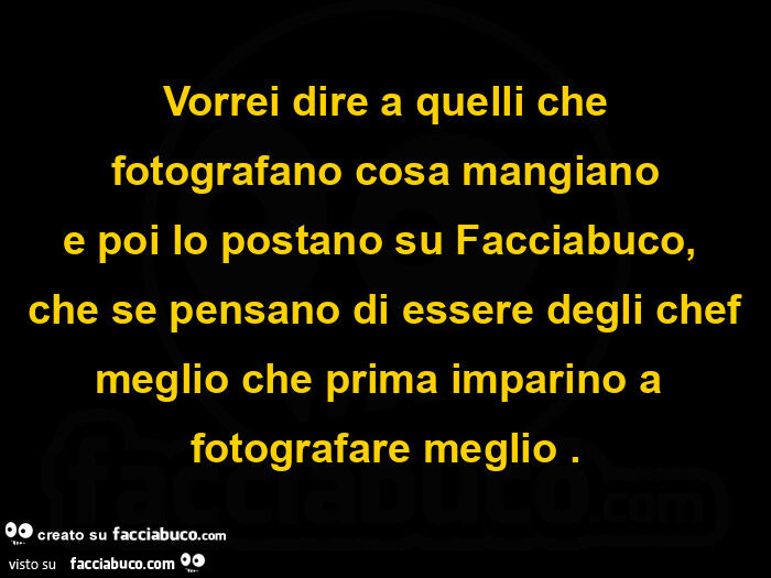 Vorrei dire a quelli che fotografano cosa mangiano e poi lo postano su facciabuco,   che se pensano di essere degli chef meglio che prima imparino a fotografare meglio