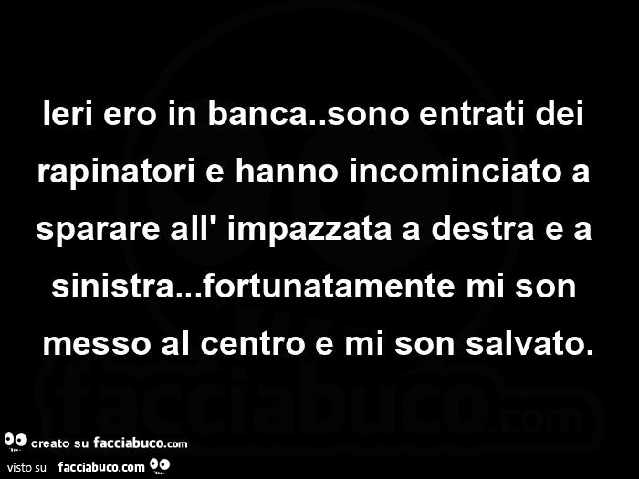 Ieri ero in banca. Sono entrati dei rapinatori e hanno incominciato a sparare all' impazzata a destra e a sinistra… fortunatamente mi son messo al centro e mi son salvato