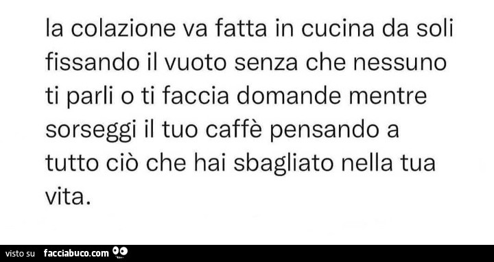 La colazione va fatta in cucina da soli fissando il vuoto senza che nessuno ti parli o ti faccia domande mentre sorseggi il tuo caffè pensando a tutto ciò che hai sbagliato nella tua vita